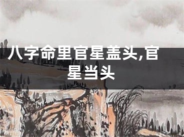八字命里官星盖头,官星当头