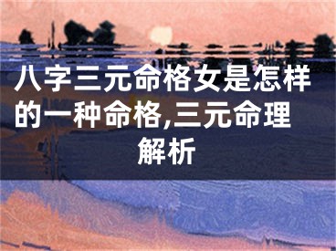 八字三元命格女是怎样的一种命格,三元命理解析
