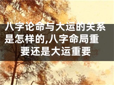 八字论命与大运的关系是怎样的,八字命局重要还是大运重要