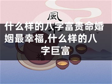 什么样的八字富贵命婚姻最幸福,什么样的八字巨富