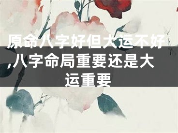 原命八字好但大运不好,八字命局重要还是大运重要