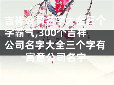 吉祥公司名字大全三个字霸气,300个吉祥公司名字大全三个字有寓意公司名字