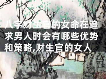 八字财生官的女命在追求男人时会有哪些优势和策略,财生官的女人