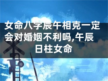 女命八字辰午相克一定会对婚姻不利吗,午辰日柱女命