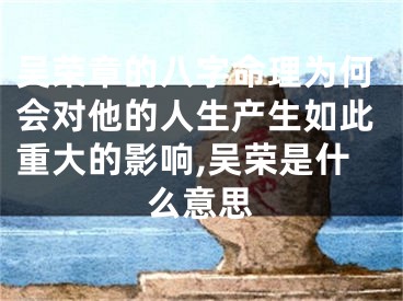 吴荣章的八字命理为何会对他的人生产生如此重大的影响,吴荣是什么意思