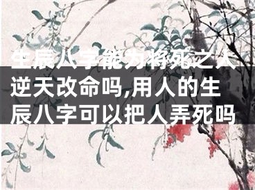 生辰八字能为将死之人逆天改命吗,用人的生辰八字可以把人弄死吗