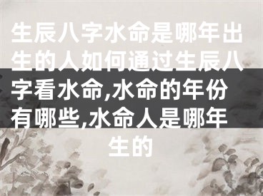 生辰八字水命是哪年出生的人如何通过生辰八字看水命,水命的年份有哪些,水命人是哪年生的