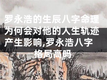 罗永浩的生辰八字命理为何会对他的人生轨迹产生影响,罗永浩八字格局高吗