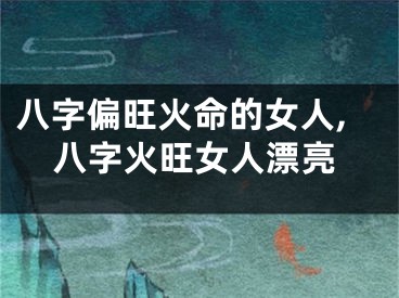 八字偏旺火命的女人,八字火旺女人漂亮
