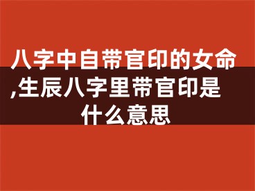 八字中自带官印的女命,生辰八字里带官印是什么意思