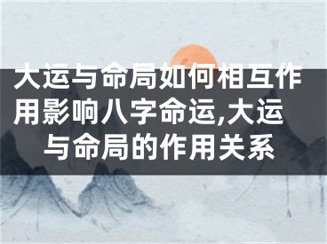 大运与命局如何相互作用影响八字命运,大运与命局的作用关系