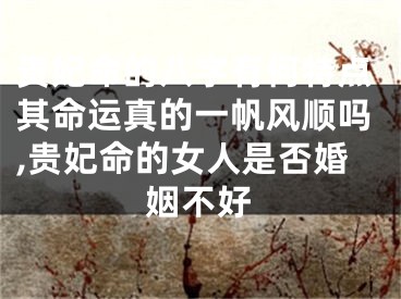 贵妃命的八字有何特点其命运真的一帆风顺吗,贵妃命的女人是否婚姻不好