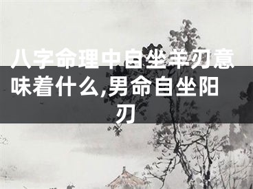 八字命理中自坐羊刃意味着什么,男命自坐阳刃