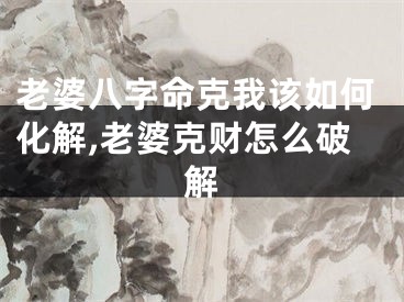 老婆八字命克我该如何化解,老婆克财怎么破解