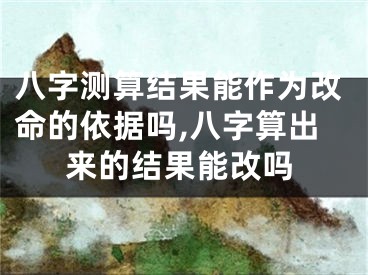 八字测算结果能作为改命的依据吗,八字算出来的结果能改吗