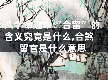 八字命理中“合留”的含义究竟是什么,合煞留官是什么意思