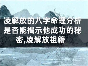 凌解放的八字命理分析是否能揭示他成功的秘密,凌解放祖籍