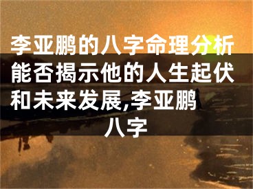 李亚鹏的八字命理分析能否揭示他的人生起伏和未来发展,李亚鹏 八字