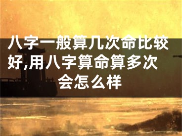 八字一般算几次命比较好,用八字算命算多次会怎么样