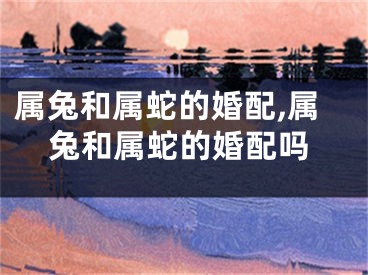 属兔和属蛇的婚配,属兔和属蛇的婚配吗