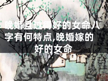 晚婚且过得好的女命八字有何特点,晚婚嫁的好的女命