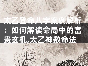 太乙登命八字案例解析：如何解读命局中的富贵玄机,太乙神数命法