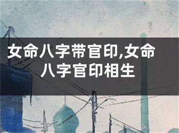 女命八字带官印,女命八字官印相生