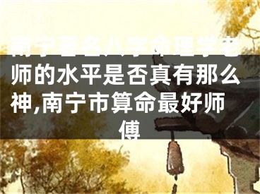 南宁著名八字命理学老师的水平是否真有那么神,南宁市算命最好师傅