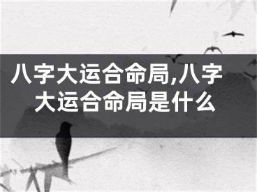 八字大运合命局,八字大运合命局是什么