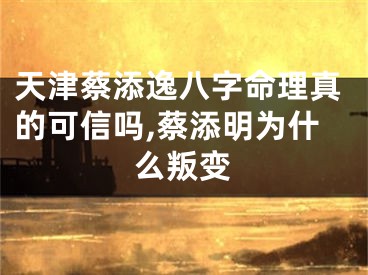 天津蔡添逸八字命理真的可信吗,蔡添明为什么叛变