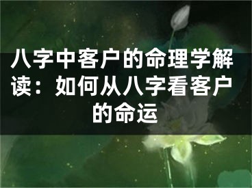 八字中客户的命理学解读：如何从八字看客户的命运