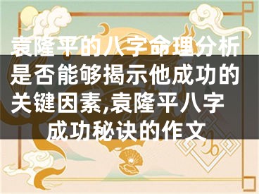 袁隆平的八字命理分析是否能够揭示他成功的关键因素,袁隆平八字成功秘诀的作文