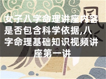 女子八字命理讲座内容是否包含科学依据,八字命理基础知识视频讲座第一讲