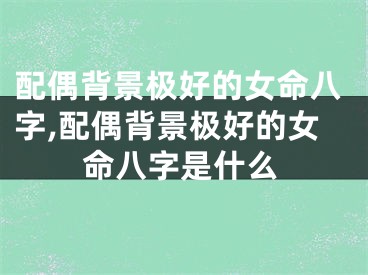 配偶背景极好的女命八字,配偶背景极好的女命八字是什么