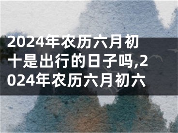 2024年农历六月初十是出行的日子吗,2024年农历六月初六
