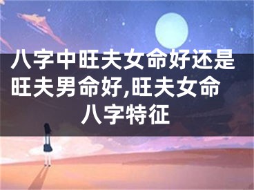 八字中旺夫女命好还是旺夫男命好,旺夫女命八字特征