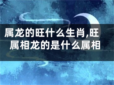属龙的旺什么生肖,旺属相龙的是什么属相