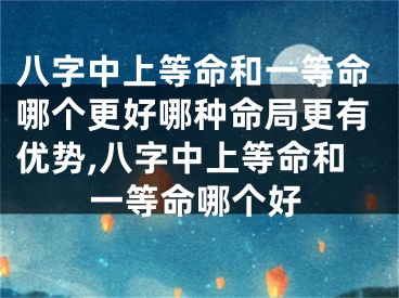 八字中上等命和一等命哪个更好哪种命局更有优势,八字中上等命和一等命哪个好