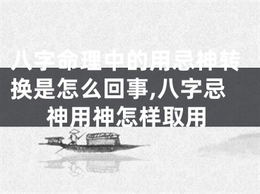 八字命理中的用忌神转换是怎么回事,八字忌神用神怎样取用