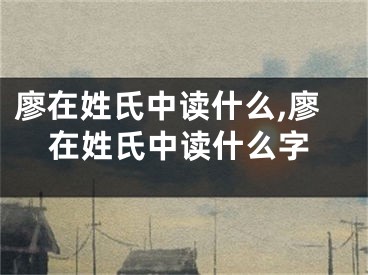 廖在姓氏中读什么,廖在姓氏中读什么字