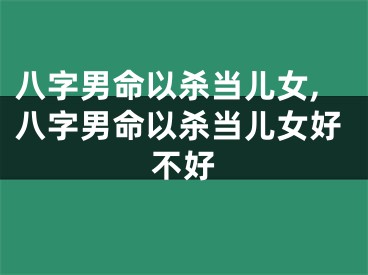 八字男命以杀当儿女,八字男命以杀当儿女好不好