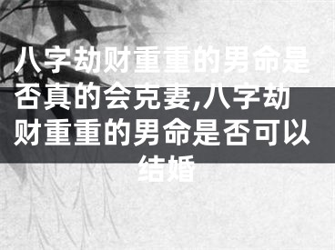 八字劫财重重的男命是否真的会克妻,八字劫财重重的男命是否可以结婚