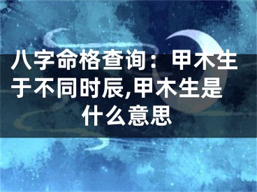 八字命格查询：甲木生于不同时辰,甲木生是什么意思