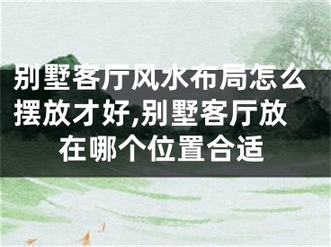 别墅客厅风水布局怎么摆放才好,别墅客厅放在哪个位置合适