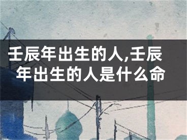 壬辰年出生的人,壬辰年出生的人是什么命
