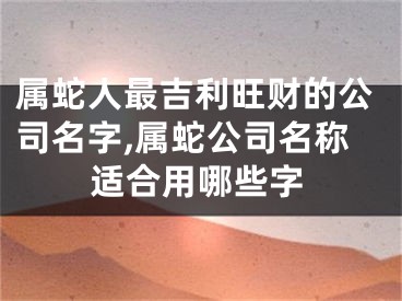 属蛇人最吉利旺财的公司名字,属蛇公司名称适合用哪些字