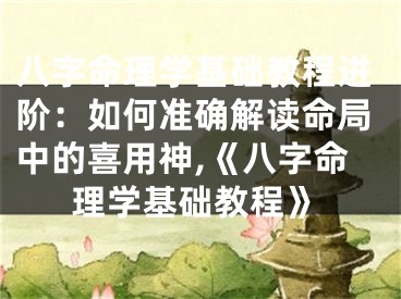 八字命理学基础教程进阶：如何准确解读命局中的喜用神,《八字命理学基础教程》