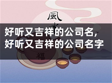 好听又吉祥的公司名,好听又吉祥的公司名字