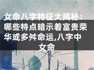 女命八字特征大揭秘：哪些特点暗示着富贵荣华或多舛命运,八字中女命