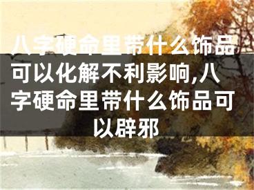 八字硬命里带什么饰品可以化解不利影响,八字硬命里带什么饰品可以辟邪